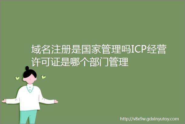 域名注册是国家管理吗ICP经营许可证是哪个部门管理